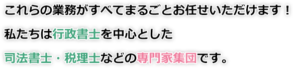 これらの業務がすべてまるごとお任せいただけます！私たちは行政書士を中心とした司法書士・税理士などの専門家集団です。