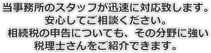 当事務所が迅速に対応いたします。安心してご相談下さい。相続税の申告についても、その分野に強い税理士さんをご紹介できます。